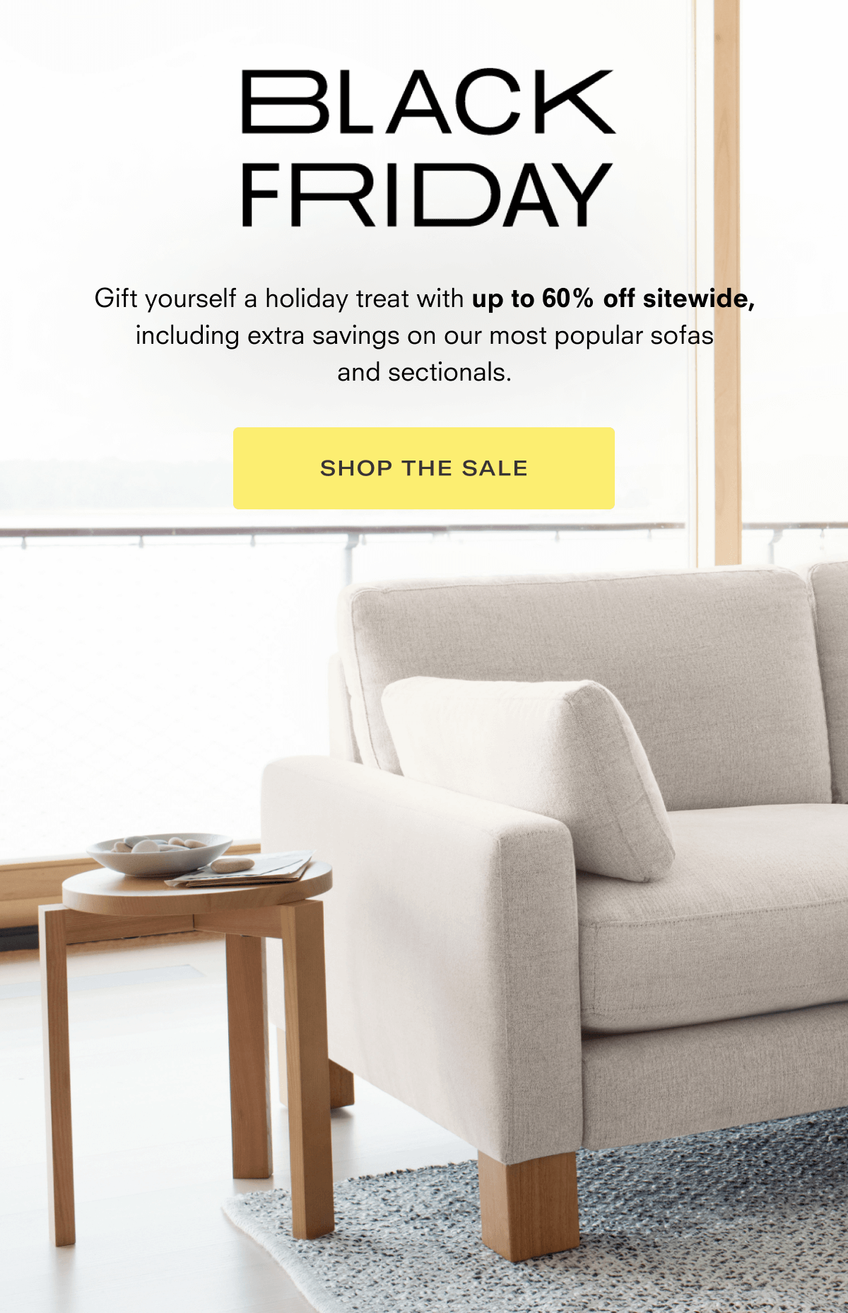 BLACK FRIDAY Gift yourself a holiday treat with up to 60% off sitewide, including extra savings on our most popular sofas and sectionals. SHOP THE SALE S S e s S e 